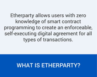 Etherparty allows users with zero
knowledge of smart contract
programming to create an enforceable,
self-executing digital agreement for all
types of transactions.
WHAT IS ETHERPARTY?
 