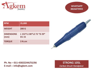 WHATSAPP
8826879993
Ph. No – 011-43022244/55/66
E-mail :- info@agkem.com
STRONG 105L
Carbon Brush Handpiece
RPM 35,000
WEIGHT 200 G
DIMENSIONS
(mm)
L 153*L1 80*L2 73 *D 29*
D1 15
TORQUE 3 N.cm
 