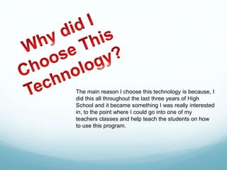 The main reason I choose this technology is because, I
did this all throughout the last three years of High
School and it became something I was really interested
in, to the point where I could go into one of my
teachers classes and help teach the students on how
to use this program.
 