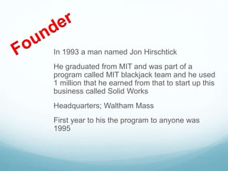 In 1993 a man named Jon Hirschtick
He graduated from MIT and was part of a
program called MIT blackjack team and he used
1 million that he earned from that to start up this
business called Solid Works
Headquarters; Waltham Mass
First year to his the program to anyone was
1995
 