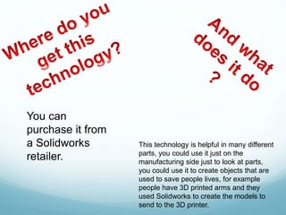 This technology is helpful in many different
parts, you could use it just on the
manufacturing side just to look at parts,
you could use it to create objects that are
used to save people lives, for example
people have 3D printed arms and they
used Solidworks to create the models to
send to the 3D printer.
You can
purchase it from
a Solidworks
retailer.
 