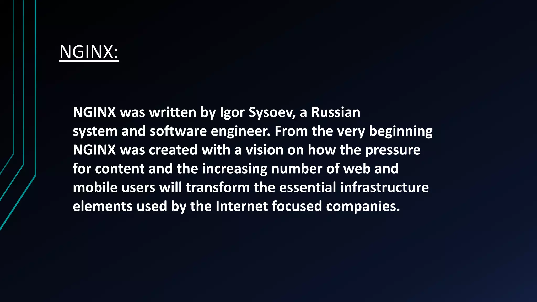 NGINX: NGINX was written by Igor Sysoev, a Russian system and software engineer. From the very beginning NGINX was created with a vision on how the pressure for content and the increasing number of web and mobile users will transform the essential infrastructure elements used by the Internet focused companies. 