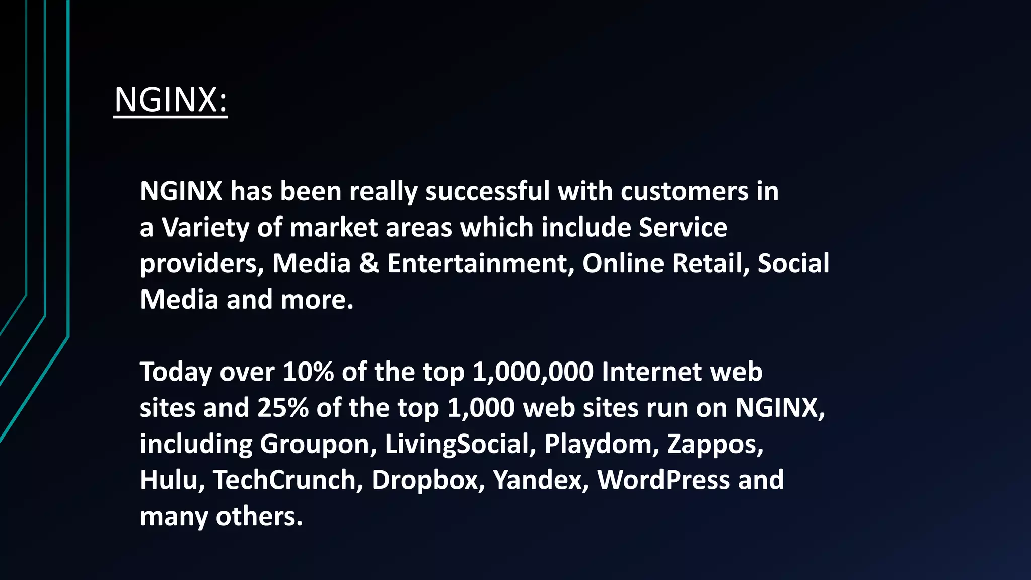 NGINX: NGINX has been really successful with customers in a Variety of market areas which include Service providers, Media & Entertainment, Online Retail, Social Media and more. Today over 10% of the top 1,000,000 Internet web sites and 25% of the top 1,000 web sites run on NGINX, including Groupon, LivingSocial, Playdom, Zappos, Hulu, TechCrunch, Dropbox, Yandex, WordPress and many others. 