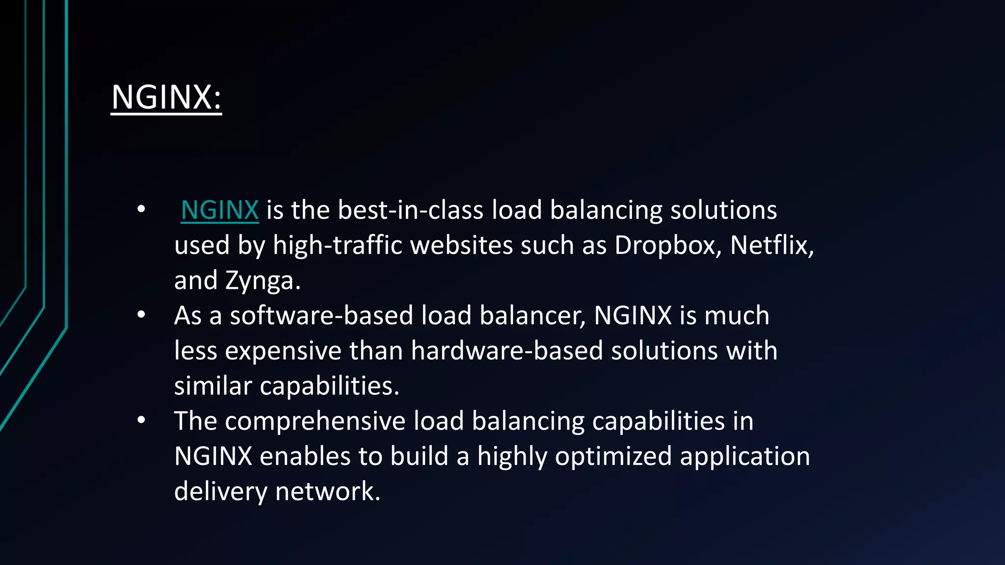 NGINX: • NGINX is the best-in-class load balancing solutions used by high-traffic websites such as Dropbox, Netflix, and Zynga. • As a software-based load balancer, NGINX is much less expensive than hardware-based solutions with similar capabilities. • The comprehensive load balancing capabilities in NGINX enables to build a highly optimized application delivery network. 