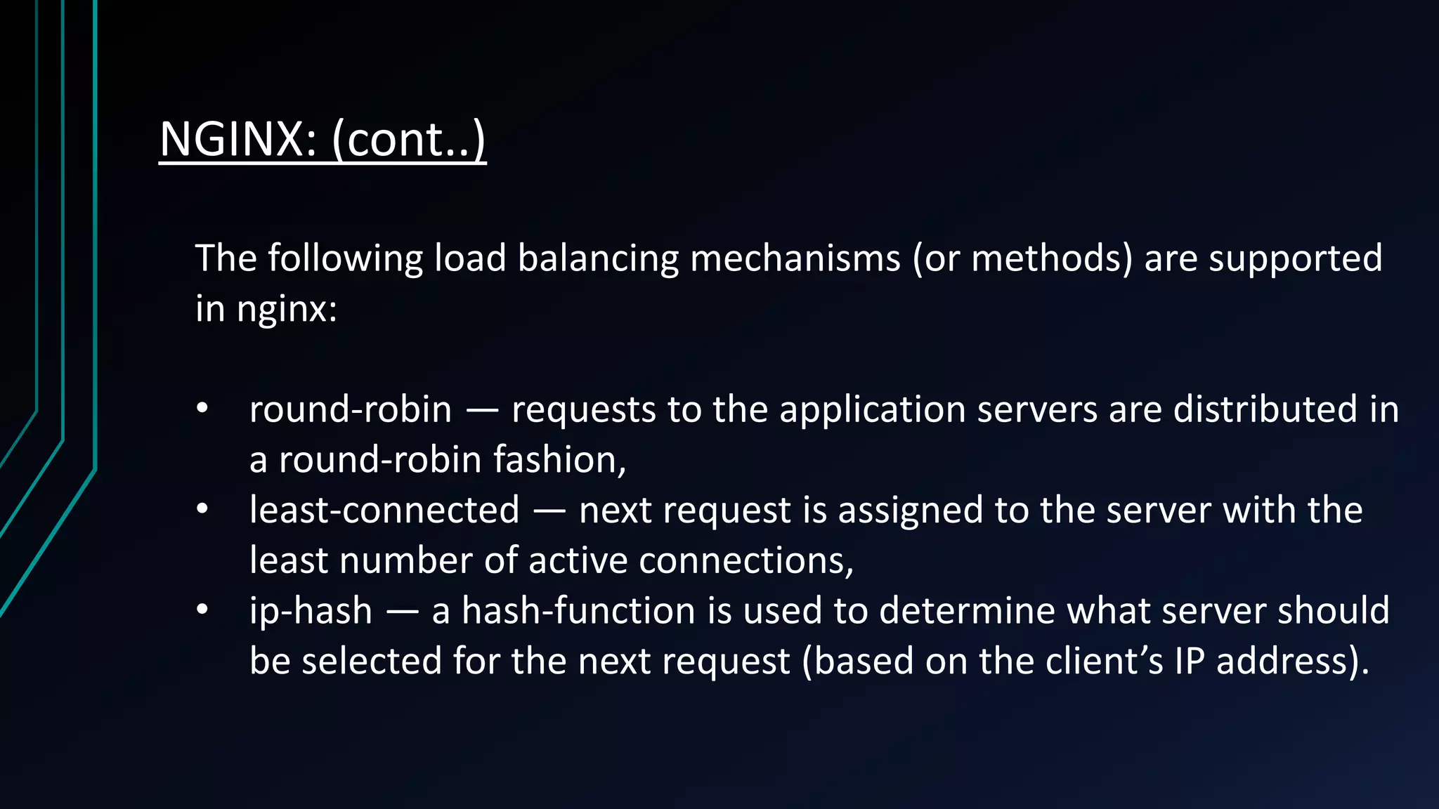 NGINX: (cont..) The following load balancing mechanisms (or methods) are supported in nginx: • round-robin — requests to the application servers are distributed in a round-robin fashion, • least-connected — next request is assigned to the server with the least number of active connections, • ip-hash — a hash-function is used to determine what server should be selected for the next request (based on the client’s IP address). 
