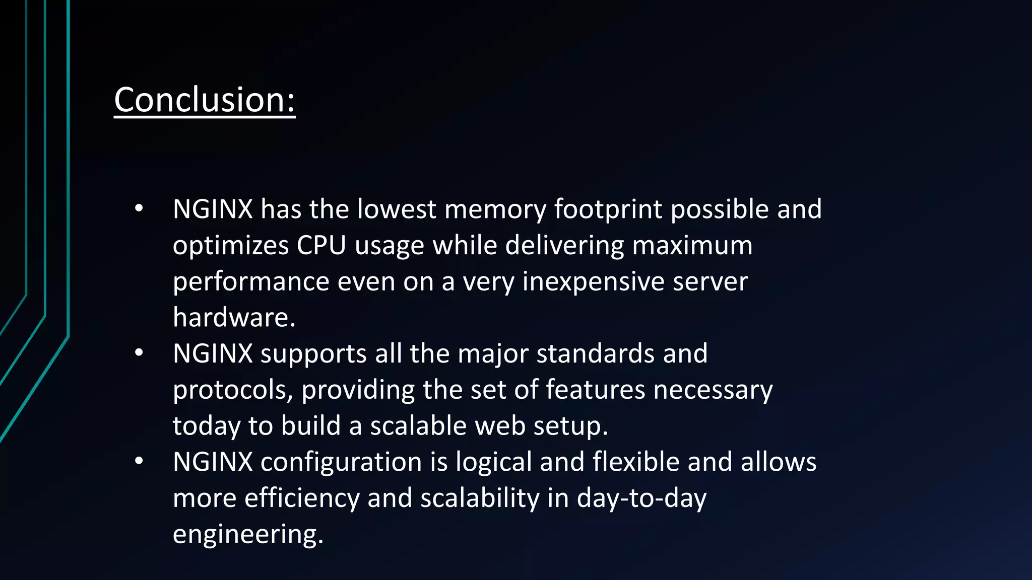 Conclusion: • NGINX has the lowest memory footprint possible and optimizes CPU usage while delivering maximum performance even on a very inexpensive server hardware. • NGINX supports all the major standards and protocols, providing the set of features necessary today to build a scalable web setup. • NGINX configuration is logical and flexible and allows more efficiency and scalability in day-to-day engineering. 