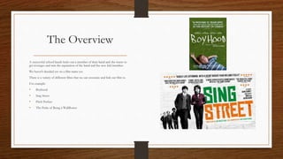 The Overview
A successful school bands kicks out a member of their band and she wants to
get revenges and ruin the reputation of the band and the new kid/member.
We haven't decided yet on a film name yet.
There is a variety of different films that we can associate and link our film to.
For example:
• Boyhood
• Sing Street
• Pitch Perfect
• The Perks of Being a Wallflower
 
