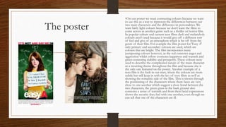 The poster
•On our poster we want contrasting colours because we want
to use this as a way to represent the differences between our
two main characters and the difference in personalities. We
want fairly light colours because we don’t want the films to
come across as another genre such as a thriller or horror film.
In popular culture and current teen films dark and melancholy
colours aren't used because it would give off a different sort
of feel and give of an atmosphere which is far off from the
genre of their film. For example the film poster for 'Easy A'
only primary and secondary colours are used, which are
colours that are bright. The film incorporates many
juxtaposing colours however, as the red connotes anger and
aggression whilst yellow connotes happiness and warmth and
green connoting stability and prosperity. These colours were
used to describe the complicated nature of the main character
as a recurring theme throughout the film and because she is
the only one featured on the poster. Another example of a
teen film is the fault in our stars, where the colours are more
subtle but still keep in with the key of teen films as well as
showing the romantic side of the film. This is shown through
the positioning of the characters where there faces are very
close to one another which suggest a close bond between the
two characters, the green grass in the back ground also
connotes a sense of warmth and from their facial expressions
shows the security they feel with one another, even though we
can tell that one of the characters are ill.
 