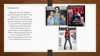 Magazine cover
Magazines are fairly simple in
layout and design, the name of the
magazine is at the top, the
respective movie as the front page,
the title and picture of the movie
is custom for the magazine and
usually mentioning on the side
such as the director or the
actor/actress, commending their
skills in directing/acting and one
or two comments about the
movie. Our magazine cover won't
be any different from the rest
 