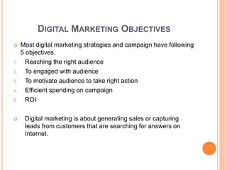 DIGITAL MARKETING OBJECTIVES
 Most digital marketing strategies and campaign have following
5 objectives.
1. Reaching the right audience
2. To engaged with audience
3. To motivate audience to take right action
4. Efficient spending on campaign
5. ROI
 Digital marketing is about generating sales or capturing
leads from customers that are searching for answers on
Internet.
 