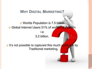 WHY DIGITAL MARKETING?
 Worlds Population is 7.5 billion
 Global Internet Users 51% of worlds population
i.e
3.2 billion.
 It’s not possible to captured this much audience by
Traditional marketing.
 