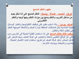 ‫المدمج‬ ‫م‬ّ‫ل‬‫التع‬ ‫مفهوم‬
‫تعريف‬(Jang , Park , 2006)‫جديد‬ ‫شكل‬ ‫أنه‬ ‫على‬ ‫المدمج‬ ‫م‬ّ‫ل‬‫التع‬
‫وال‬ ‫لوجه‬ ‫وجها‬ ‫م‬ّ‫ل‬‫التع‬ ‫ميزات‬ ‫بين‬ ‫يدمج‬ ‫م‬ّ‫ل‬‫والتع‬ ‫التدريب‬ ‫مداخل‬ ‫من‬‫م‬ّ‫ل‬‫تع‬
‫االلكتروني‬.
‫تعريف‬‫بيرسن‬:‫الوس‬ ‫واختيار‬ ‫التكنولوجيا‬ ‫توظيف‬ ‫على‬ ‫يقوم‬ ‫أسلوب‬ ‫بأنه‬‫ائل‬
‫الموجه‬ ‫واألنشطة‬ ‫الصف‬ ‫بإدارة‬ ‫قة‬ّ‫ل‬‫المتع‬ ‫المشكالت‬ ‫لحل‬ ‫المناسبة‬ ‫التعليمة‬‫م‬ّ‫ل‬‫للتع‬ ‫ة‬
‫واإلتقان‬ ‫الدقة‬ ‫تتطلب‬ ‫والتي‬.
‫المدمج‬ ‫م‬ّ‫ل‬‫بالتع‬ ‫كذلك‬ ‫ويقصد‬‫الت‬ ‫في‬ ‫الحديثة‬ ‫التقنية‬ ‫استخدام‬ ‫أنه‬ ‫على‬‫دون‬ ‫دريس‬
‫الت‬ ّ‫م‬‫ويت‬ ،‫الصف‬ ‫غرفة‬ ‫في‬ ‫والحضور‬ ‫المعتاد‬ ‫التعليمي‬ ‫الواقع‬ ‫عن‬ ‫التخلي‬‫على‬ ‫ركيز‬
‫الحدي‬ ‫االتصال‬ ‫آليات‬ ‫استخدام‬ ‫طريق‬ ‫عن‬ ‫الصف‬ ‫غرفة‬ ‫داخل‬ ‫المباشر‬ ‫التفاعل‬،‫ثة‬
‫االنترنت‬ ‫وبوابات‬ ‫والشبكات‬ ‫كالحاسوب‬.
.
 