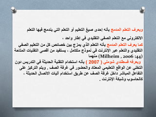 ‫المدمج‬ ‫التعلم‬ ‫ويعرف‬‫التعلم‬ ‫فيها‬ ‫يندمج‬ ‫التي‬ ‫التعلم‬ ‫أو‬ ‫التعليم‬ ‫صيغ‬ ‫إحدى‬ ‫بأنه‬
، ‫واحد‬ ‫إطار‬ ‫في‬ ‫التقليدي‬ ‫الصفي‬ ‫التعلم‬ ‫مع‬ ‫االلكتروني‬
‫المدمج‬ ‫التعلم‬ ‫يعرف‬ ‫كما‬‫الصفي‬ ‫التعليم‬ ‫من‬ ‫كل‬ ‫خصائص‬ ‫بين‬ ‫يمزج‬ ‫الذي‬ ‫التعلم‬ ‫بأنه‬
‫الم‬ ‫التقنيات‬ ‫أقصى‬ ‫من‬ ‫يستفيد‬ ، ‫متكامل‬ ‫نموذج‬ ‫في‬ ‫اإلنترنت‬ ‫عبر‬ ‫والتعلم‬ ‫التقليدي‬‫تاحة‬
‫منهما‬ (Milheim , 2006 :44)
‫ويعرفه‬‫قسطندي‬‫شوملي‬(2007)‫دون‬ ‫التدريس‬ ‫في‬ ‫الحديثة‬ ‫التقنية‬ ‫استخدام‬ ‫بأنه‬
‫الصف‬ ‫غرفة‬ ‫في‬ ‫والحضور‬ ‫المعتاد‬ ‫التعليمي‬ ‫الواقع‬ ‫عن‬ ‫التخلي‬.‫على‬ ‫التركيز‬ ‫ويتم‬
، ‫الحديثة‬ ‫االتصال‬ ‫آليات‬ ‫استخدام‬ ‫طريق‬ ‫عن‬ ‫الصف‬ ‫غرفة‬ ‫داخل‬ ‫المباشر‬ ‫التفاعل‬
‫اإلنترنت‬ ‫وشبكة‬ ‫كالحاسوب‬.
 