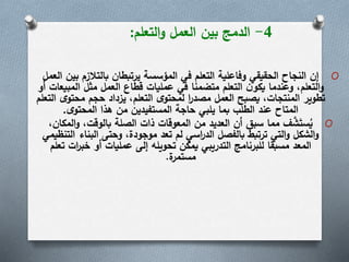 4-‫التعلم‬‫و‬ ‫العمل‬ ‫بين‬ ‫الدمج‬:
O‫ب‬ ‫بالتالزم‬ ‫يرتبطان‬ ‫المؤسسة‬ ‫في‬ ‫التعلم‬ ‫وفاعلية‬ ‫الحقيقي‬ ‫النجاح‬ ‫إن‬‫العمل‬ ‫ين‬
‫المب‬ ‫مثل‬ ‫العمل‬ ‫قطاع‬ ‫عمليات‬ ‫في‬ ‫متضمنا‬ ‫التعلم‬ ‫ن‬‫يكو‬ ‫وعندما‬ ،‫التعلم‬‫و‬‫أو‬ ‫يعات‬
‫محتو‬ ‫حجم‬ ‫يزداد‬ ،‫التعلم‬ ‫ى‬‫لمحتو‬ ‫ا‬‫ر‬‫مصد‬ ‫العمل‬ ‫يصبح‬ ،‫المنتجات‬ ‫تطوير‬‫التعلم‬ ‫ى‬
‫ى‬‫المحتو‬ ‫هذا‬ ‫من‬ ‫المستفيدين‬ ‫حاجة‬ ‫يلبي‬ ‫بما‬ ‫الطلب‬ ‫عند‬ ‫المتاح‬.
O‫الم‬‫و‬ ،‫بالوقت‬ ‫الصلة‬ ‫ذات‬ ‫المعوقات‬ ‫من‬ ‫العديد‬ ‫أن‬ ‫سبق‬ ‫مما‬ ‫ف‬ َّ‫ش‬َ‫ست‬ُ‫ي‬،‫كان‬
‫ا‬ ‫البناء‬ ‫وحتى‬ ،‫موجودة‬ ‫تعد‬ ‫لم‬ ‫اسي‬‫ر‬‫الد‬ ‫بالفصل‬ ‫ترتبط‬ ‫التي‬‫و‬ ‫الشكل‬‫و‬‫لتنظيمي‬
‫ت‬ ‫ات‬‫ر‬‫خب‬ ‫أو‬ ‫عمليات‬ ‫إلى‬ ‫تحويله‬ ‫يمكن‬ ‫التدريبي‬ ‫للبرنامج‬ ‫مسبقا‬ ‫المعد‬‫علم‬
‫ة‬‫مستمر‬.
 