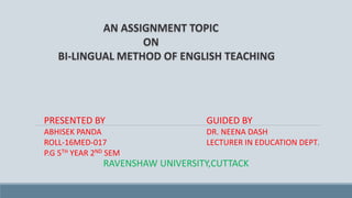 AN ASSIGNMENT TOPIC
ON
BI-LINGUAL METHOD OF ENGLISH TEACHING
PRESENTED BY
ABHISEK PANDA
ROLL-16MED-017
P.G 5TH YEAR 2ND SEM
GUIDED BY
DR. NEENA DASH
LECTURER IN EDUCATION DEPT.
RAVENSHAW UNIVERSITY,CUTTACK
 