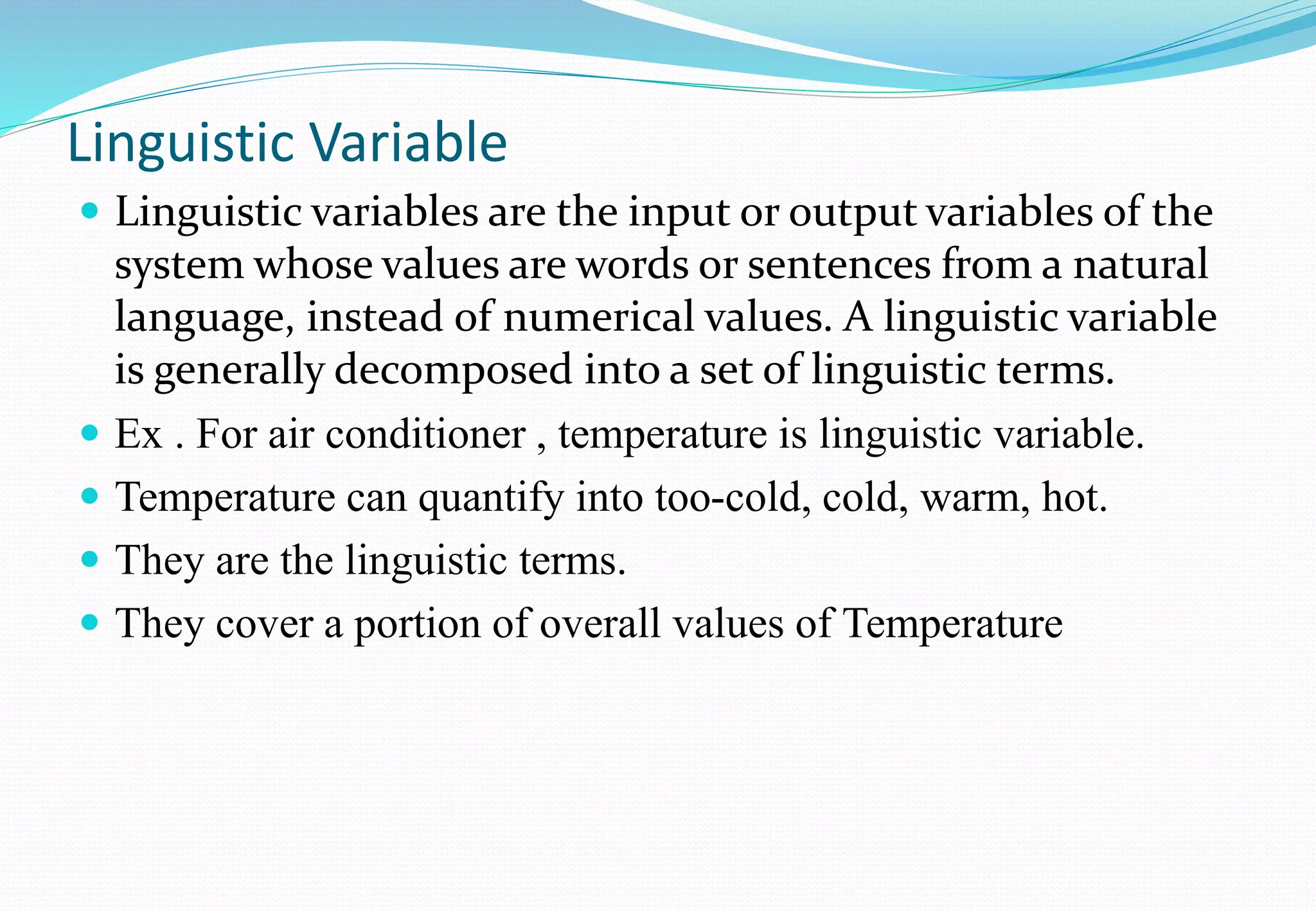 Linguistic Variable
 Linguistic variables are the input or output variables of the
system whose values are words or sentences from a natural
language, instead of numerical values. A linguistic variable
is generally decomposed into a set of linguistic terms.
 Ex . For air conditioner , temperature is linguistic variable.
 Temperature can quantify into too-cold, cold, warm, hot.
 They are the linguistic terms.
 They cover a portion of overall values of Temperature
 