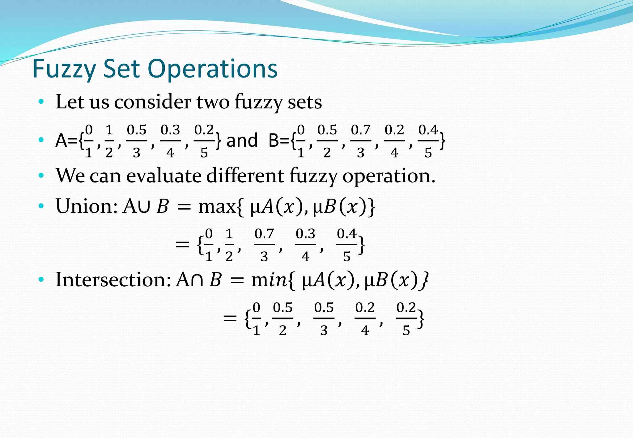 Fuzzy Set Operations
• Let us consider two fuzzy sets
• A={
0
1
,
1
2
,
0.5
3
,
0.3
4
,
0.2
5
} and B={
0
1
,
0.5
2
,
0.7
3
,
0.2
4
,
0.4
5
}
• We can evaluate different fuzzy operation.
• Union: A∪ 𝐵 = max{ μ𝐴 𝑥 , μ𝐵 𝑥 }
= {
0
1
,
1
2
,
0.7
3
,
0.3
4
,
0.4
5
}
• Intersection: A∩ 𝐵 = m𝑖𝑛{ μ𝐴 𝑥 , μ𝐵 𝑥 }
= {
0
1
,
0.5
2
,
0.5
3
,
0.2
4
,
0.2
5
}
 