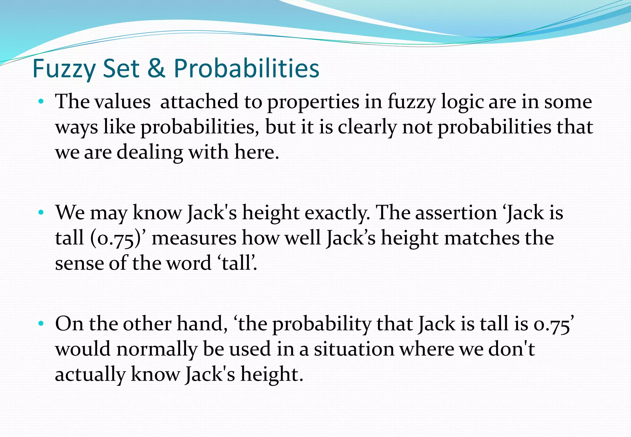 Fuzzy Set & Probabilities
• The values attached to properties in fuzzy logic are in some
ways like probabilities, but it is clearly not probabilities that
we are dealing with here.
• We may know Jack's height exactly. The assertion ‘Jack is
tall (0.75)’ measures how well Jack’s height matches the
sense of the word ‘tall’.
• On the other hand, ‘the probability that Jack is tall is 0.75’
would normally be used in a situation where we don't
actually know Jack's height.
 