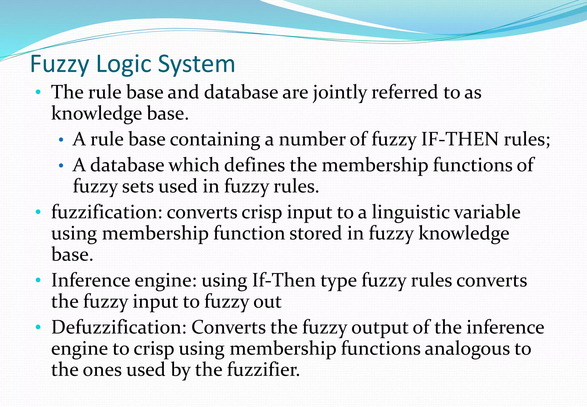 Fuzzy Logic System
• The rule base and database are jointly referred to as
knowledge base.
• A rule base containing a number of fuzzy IF-THEN rules;
• A database which defines the membership functions of
fuzzy sets used in fuzzy rules.
• fuzzification: converts crisp input to a linguistic variable
using membership function stored in fuzzy knowledge
base.
• Inference engine: using If-Then type fuzzy rules converts
the fuzzy input to fuzzy out
• Defuzzification: Converts the fuzzy output of the inference
engine to crisp using membership functions analogous to
the ones used by the fuzzifier.
 