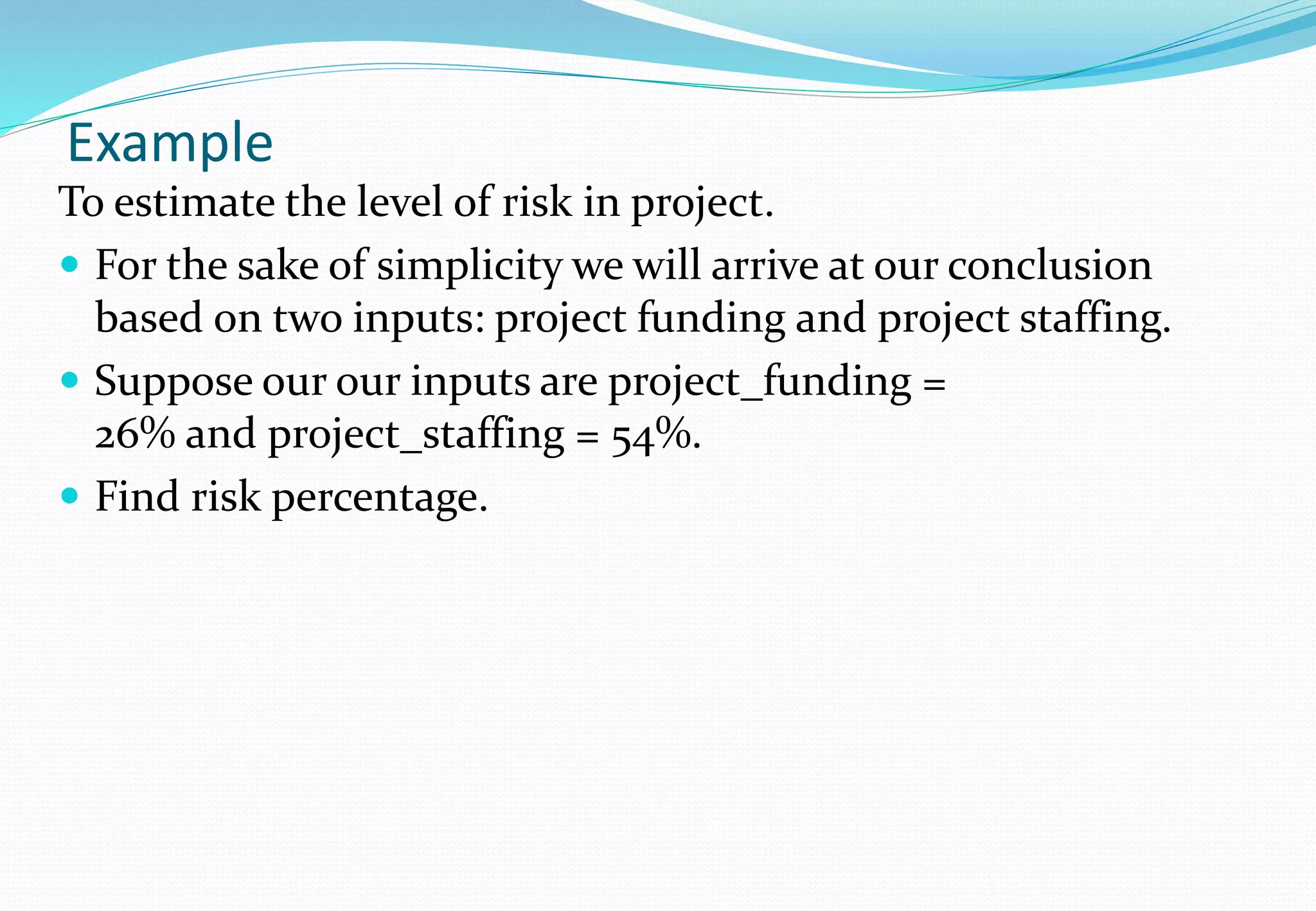 Example
To estimate the level of risk in project.
 For the sake of simplicity we will arrive at our conclusion
based on two inputs: project funding and project staffing.
 Suppose our our inputs are project_funding =
26% and project_staffing = 54%.
 Find risk percentage.
 