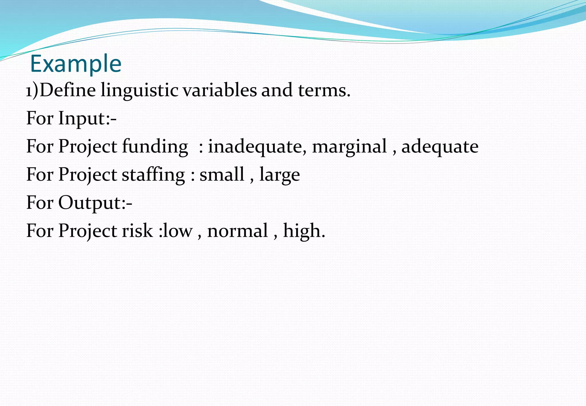 Example
1)Define linguistic variables and terms.
For Input:-
For Project funding : inadequate, marginal , adequate
For Project staffing : small , large
For Output:-
For Project risk :low , normal , high.
 
