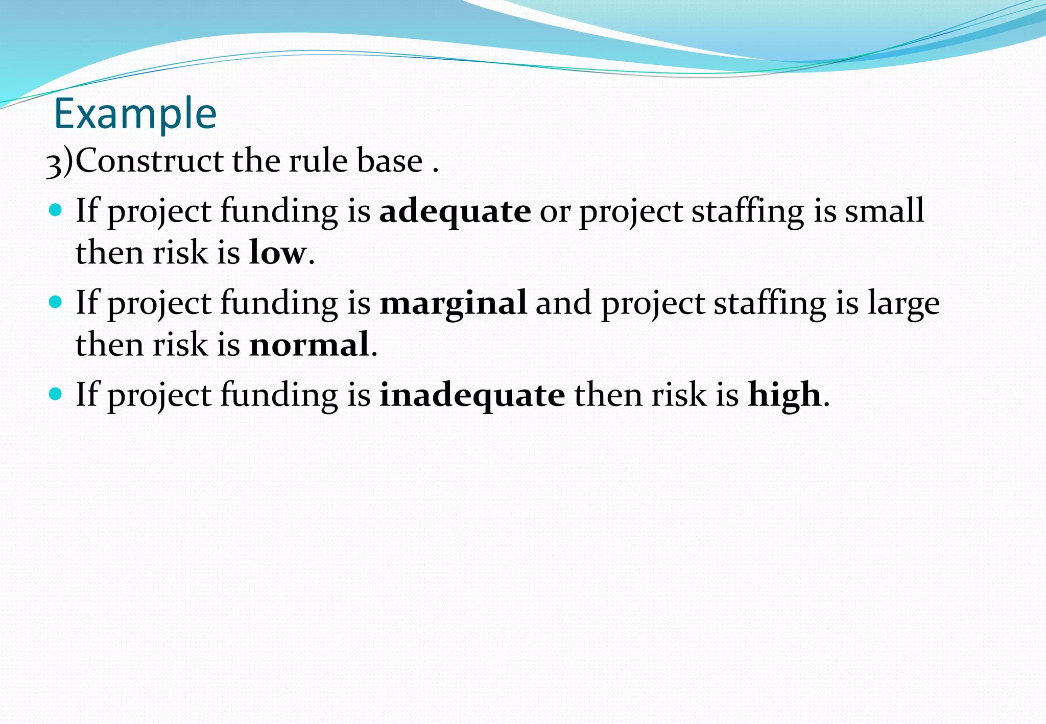 Example
3)Construct the rule base .
 If project funding is adequate or project staffing is small
then risk is low.
 If project funding is marginal and project staffing is large
then risk is normal.
 If project funding is inadequate then risk is high.
 