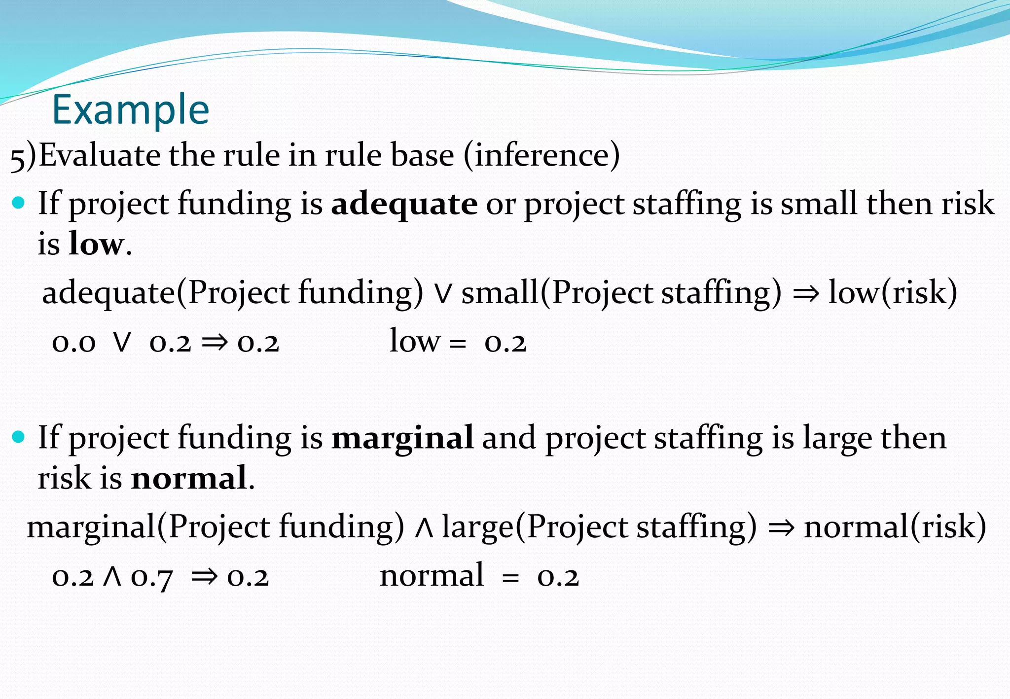 Example
5)Evaluate the rule in rule base (inference)
 If project funding is adequate or project staffing is small then risk
is low.
adequate(Project funding) ∨ small(Project staffing) ⇒ low(risk)
0.0 ∨ 0.2 ⇒ 0.2 low = 0.2
 If project funding is marginal and project staffing is large then
risk is normal.
marginal(Project funding) ∧ large(Project staffing) ⇒ normal(risk)
0.2 ∧ 0.7 ⇒ 0.2 normal = 0.2
 