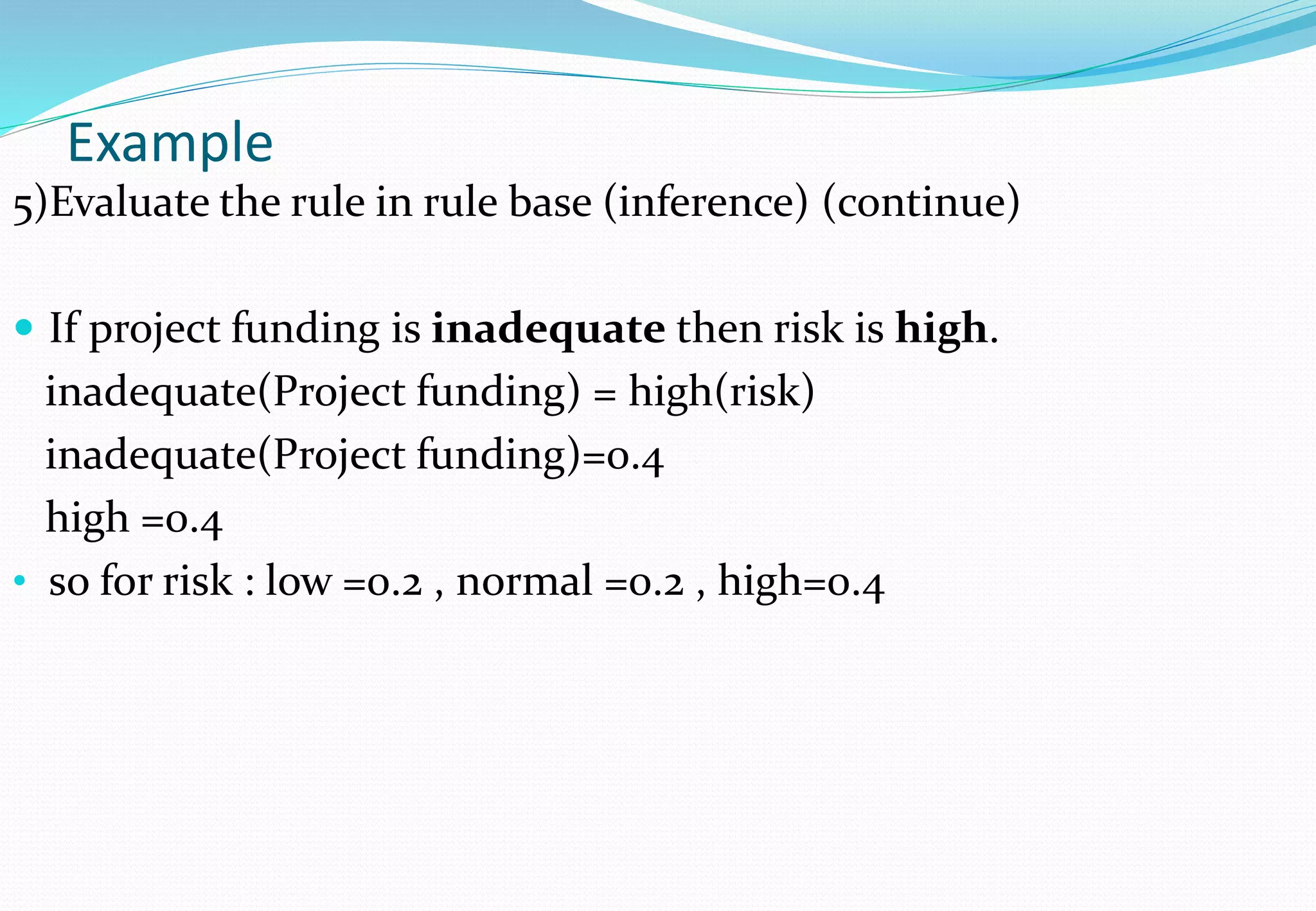 Example
5)Evaluate the rule in rule base (inference) (continue)
 If project funding is inadequate then risk is high.
inadequate(Project funding) = high(risk)
inadequate(Project funding)=0.4
high =0.4
• so for risk : low =0.2 , normal =0.2 , high=0.4
 