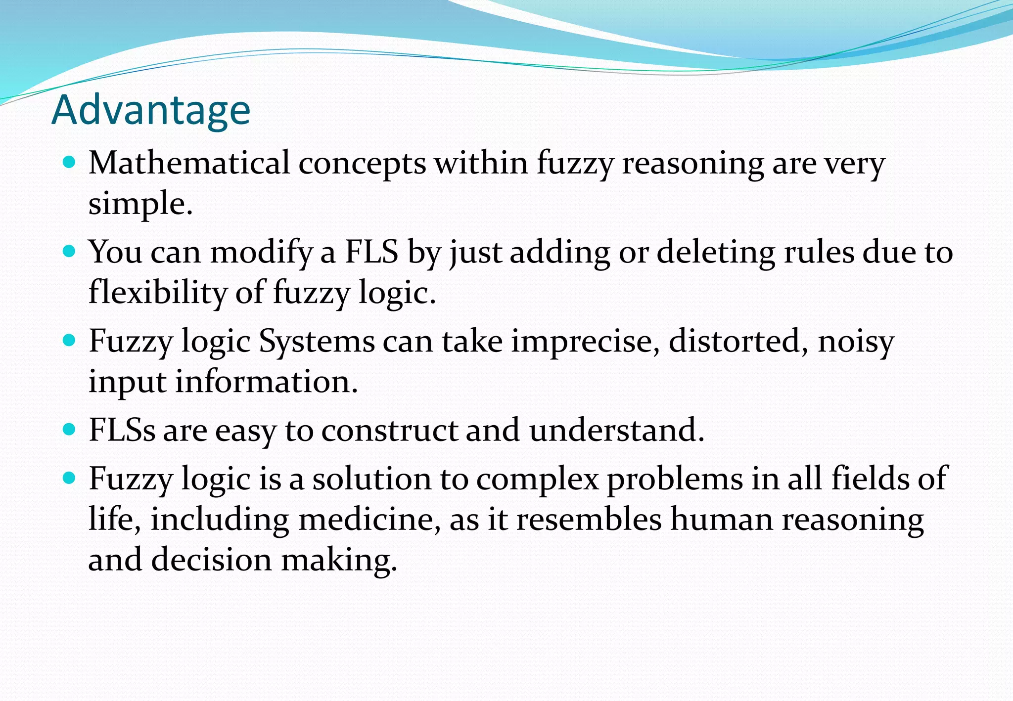 Advantage
 Mathematical concepts within fuzzy reasoning are very
simple.
 You can modify a FLS by just adding or deleting rules due to
flexibility of fuzzy logic.
 Fuzzy logic Systems can take imprecise, distorted, noisy
input information.
 FLSs are easy to construct and understand.
 Fuzzy logic is a solution to complex problems in all fields of
life, including medicine, as it resembles human reasoning
and decision making.
 