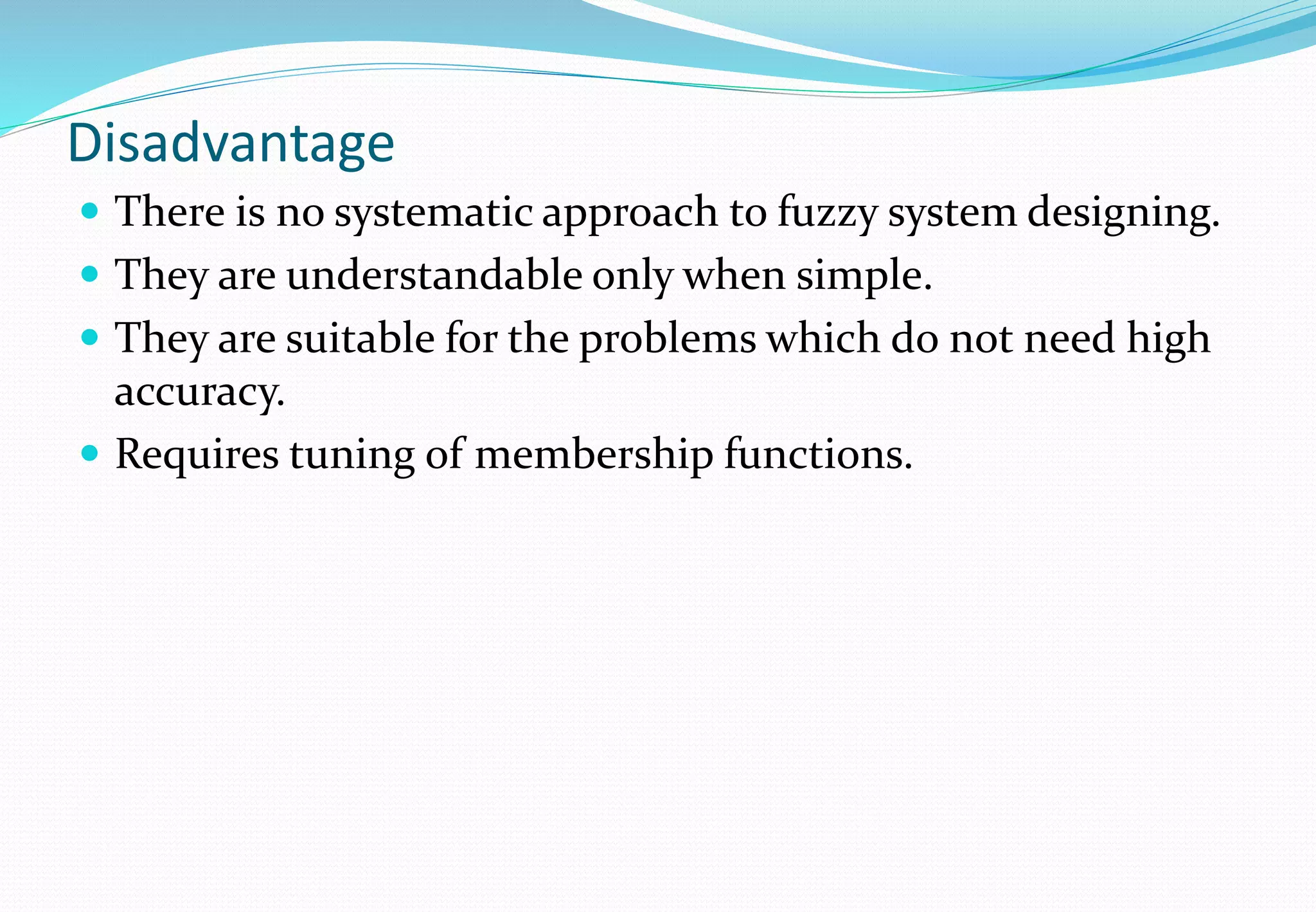 Disadvantage
 There is no systematic approach to fuzzy system designing.
 They are understandable only when simple.
 They are suitable for the problems which do not need high
accuracy.
 Requires tuning of membership functions.
 