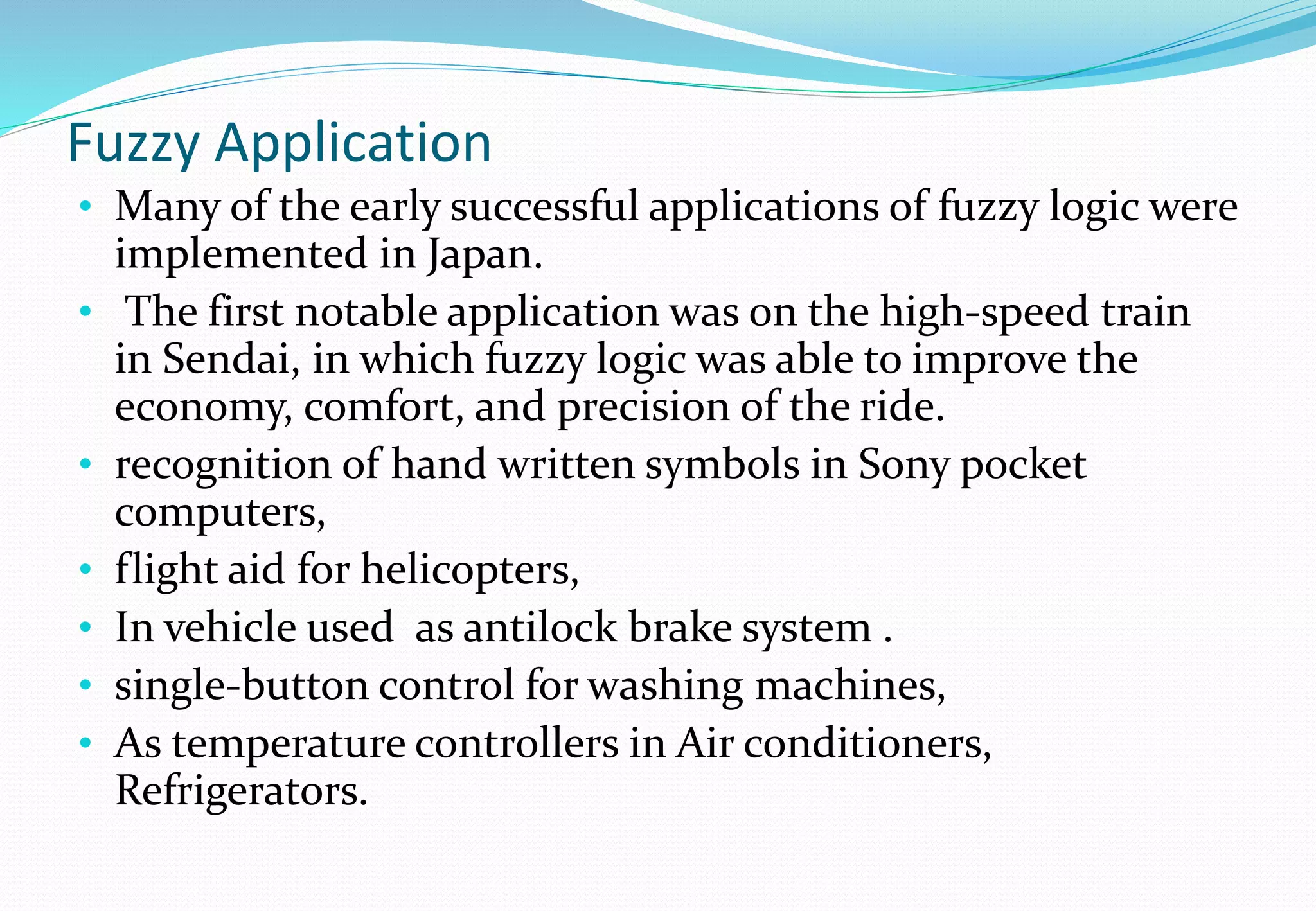 Fuzzy Application
• Many of the early successful applications of fuzzy logic were
implemented in Japan.
• The first notable application was on the high-speed train
in Sendai, in which fuzzy logic was able to improve the
economy, comfort, and precision of the ride.
• recognition of hand written symbols in Sony pocket
computers,
• flight aid for helicopters,
• In vehicle used as antilock brake system .
• single-button control for washing machines,
• As temperature controllers in Air conditioners,
Refrigerators.
 