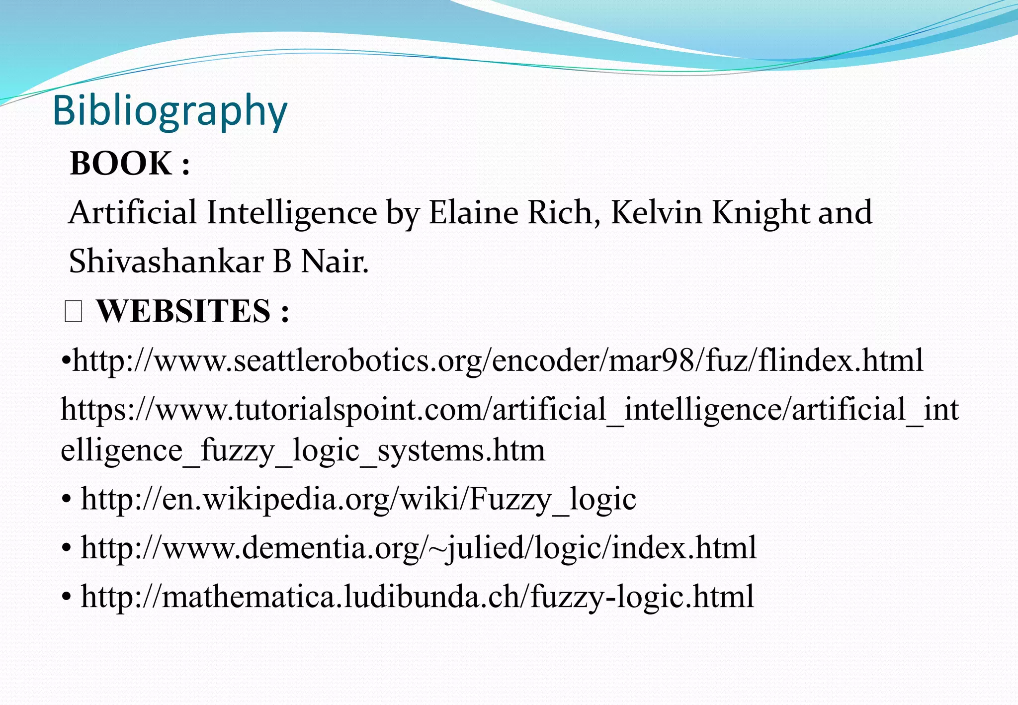 Bibliography
BOOK :
Artificial Intelligence by Elaine Rich, Kelvin Knight and
Shivashankar B Nair.
WEBSITES :
•http://www.seattlerobotics.org/encoder/mar98/fuz/flindex.html
https://www.tutorialspoint.com/artificial_intelligence/artificial_int
elligence_fuzzy_logic_systems.htm
• http://en.wikipedia.org/wiki/Fuzzy_logic
• http://www.dementia.org/~julied/logic/index.html
• http://mathematica.ludibunda.ch/fuzzy-logic.html
 