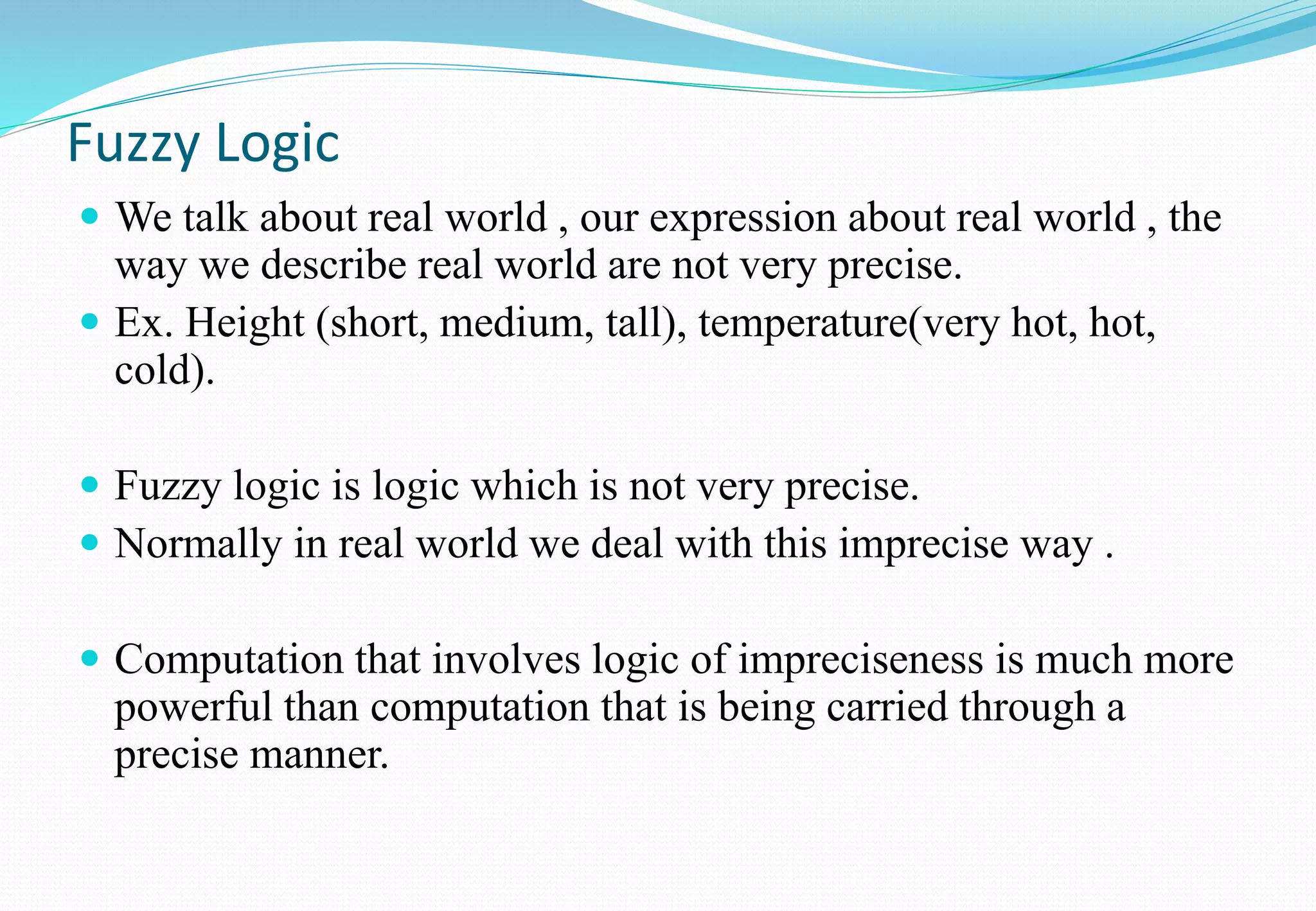 Fuzzy Logic
 We talk about real world , our expression about real world , the
way we describe real world are not very precise.
 Ex. Height (short, medium, tall), temperature(very hot, hot,
cold).
 Fuzzy logic is logic which is not very precise.
 Normally in real world we deal with this imprecise way .
 Computation that involves logic of impreciseness is much more
powerful than computation that is being carried through a
precise manner.
 