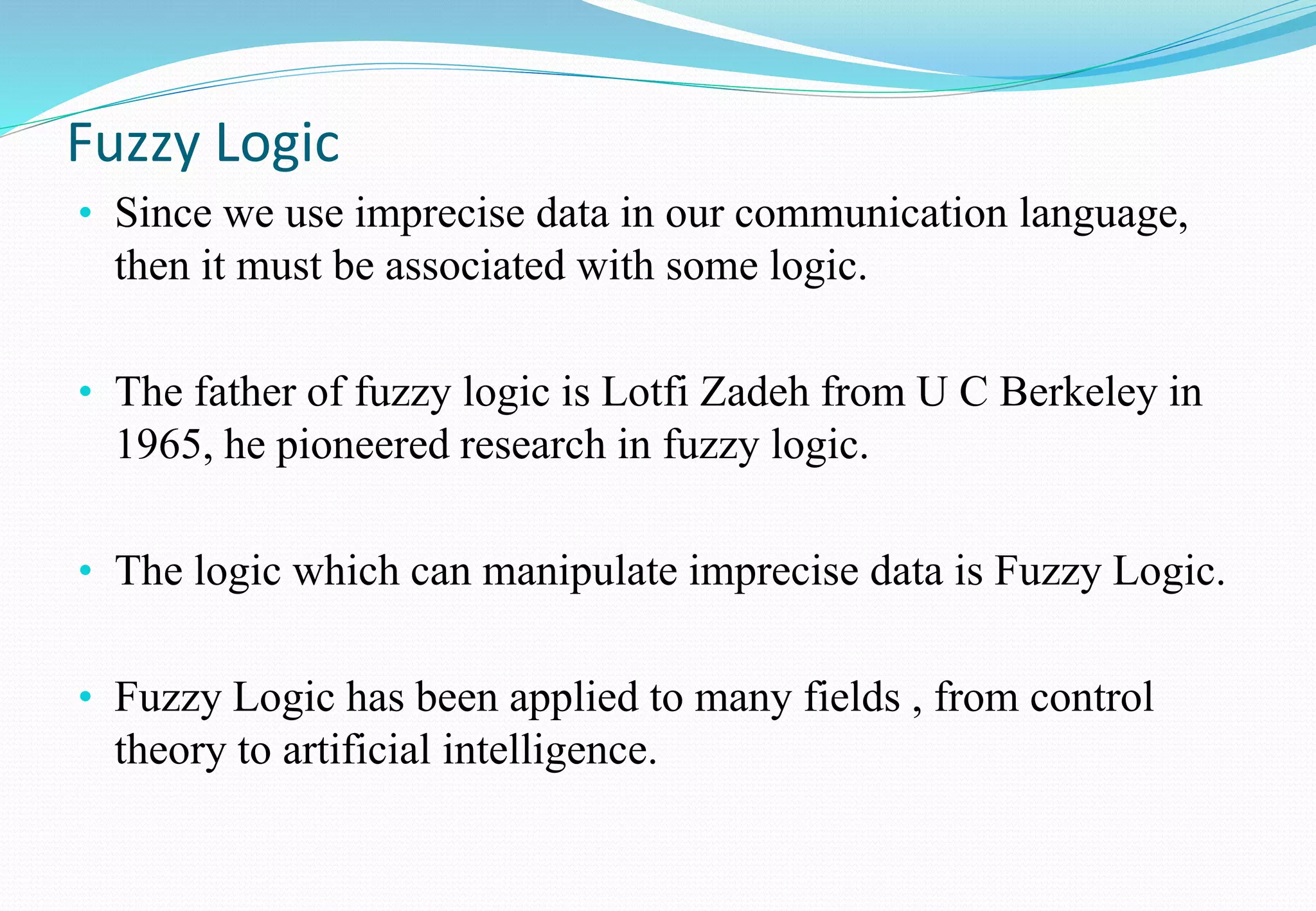 Fuzzy Logic
• Since we use imprecise data in our communication language,
then it must be associated with some logic.
• The father of fuzzy logic is Lotfi Zadeh from U C Berkeley in
1965, he pioneered research in fuzzy logic.
• The logic which can manipulate imprecise data is Fuzzy Logic.
• Fuzzy Logic has been applied to many fields , from control
theory to artificial intelligence.
 