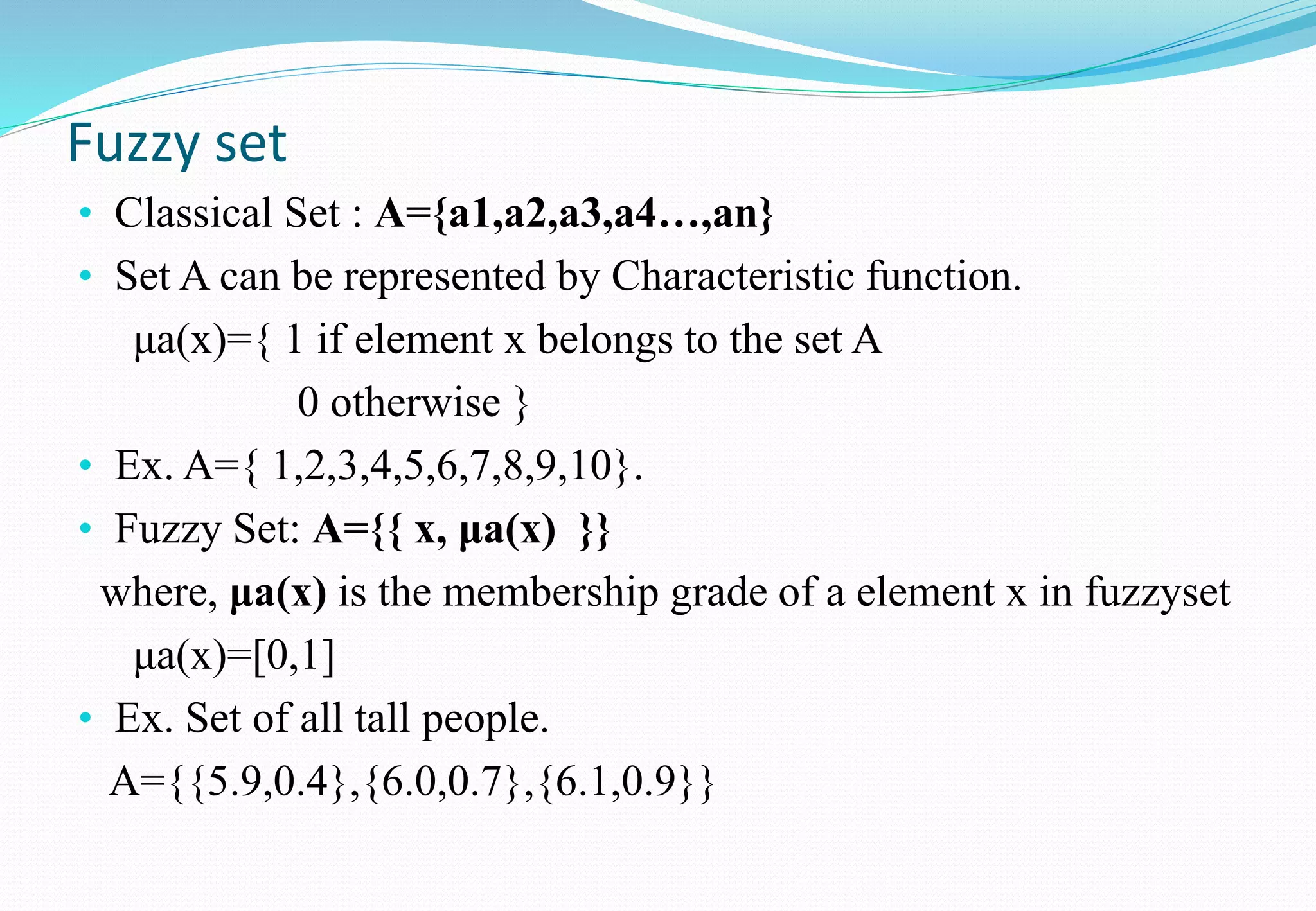 Fuzzy set
• Classical Set : A={a1,a2,a3,a4…,an}
• Set A can be represented by Characteristic function.
μa(x)={ 1 if element x belongs to the set A
0 otherwise }
• Ex. A={ 1,2,3,4,5,6,7,8,9,10}.
• Fuzzy Set: A={{ x, μa(x) }}
where, μa(x) is the membership grade of a element x in fuzzyset
μa(x)=[0,1]
• Ex. Set of all tall people.
A={{5.9,0.4},{6.0,0.7},{6.1,0.9}}
 