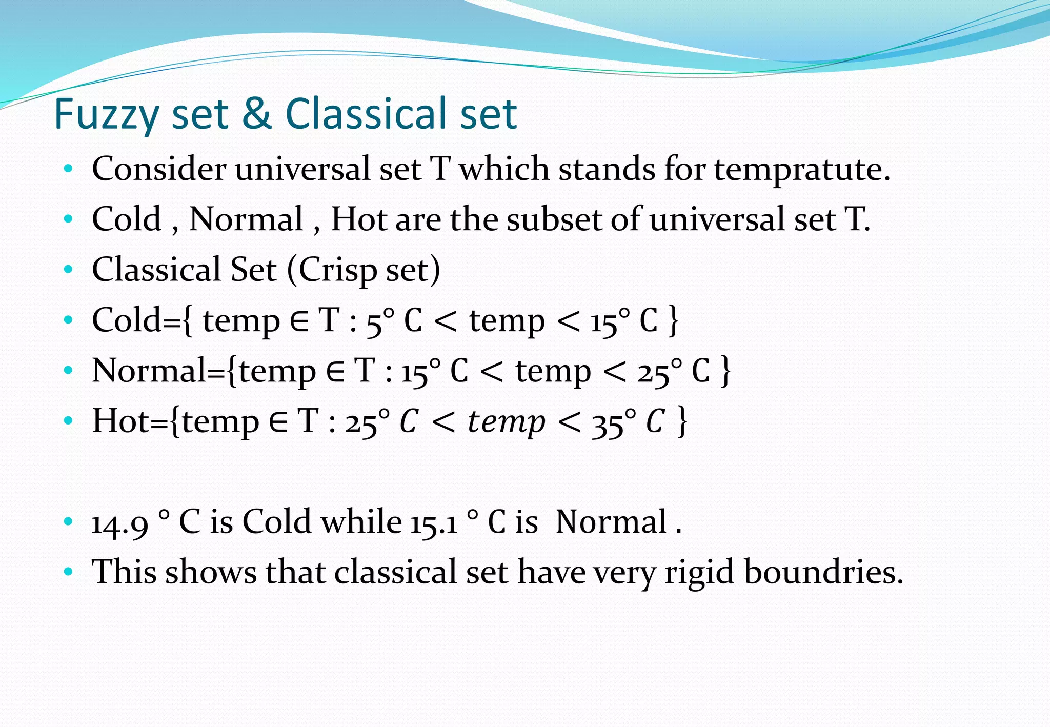 Fuzzy set & Classical set
• Consider universal set T which stands for tempratute.
• Cold , Normal , Hot are the subset of universal set T.
• Classical Set (Crisp set)
• Cold={ temp ∈ T : 5° C < temp < 15° C }
• Normal={temp ∈ T : 15° C < temp < 25° C }
• Hot={temp ∈ T : 25° 𝐶 < 𝑡𝑒𝑚𝑝 < 35° 𝐶 }
• 14.9 ° C is Cold while 15.1 ° C is Normal .
• This shows that classical set have very rigid boundries.
 
