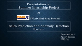 Sales Prediction and Anomaly Detection
System
Presentation on
Summer Internship Project
At
TRIAD Marketing Services
Presented by :-
Apoorv Parmar
FMG-25
 