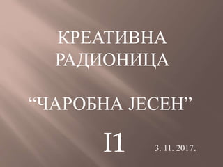 КРЕАТИВНА
РАДИОНИЦА
“ЧАРОБНА ЈЕСЕН”
3. 11. 2017.I1
 