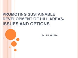 PROMOTING SUSTAINABLE
DEVELOPMENT OF HILL AREAS-
ISSUES AND OPTIONS
AR. J.K. GUPTA
*
 