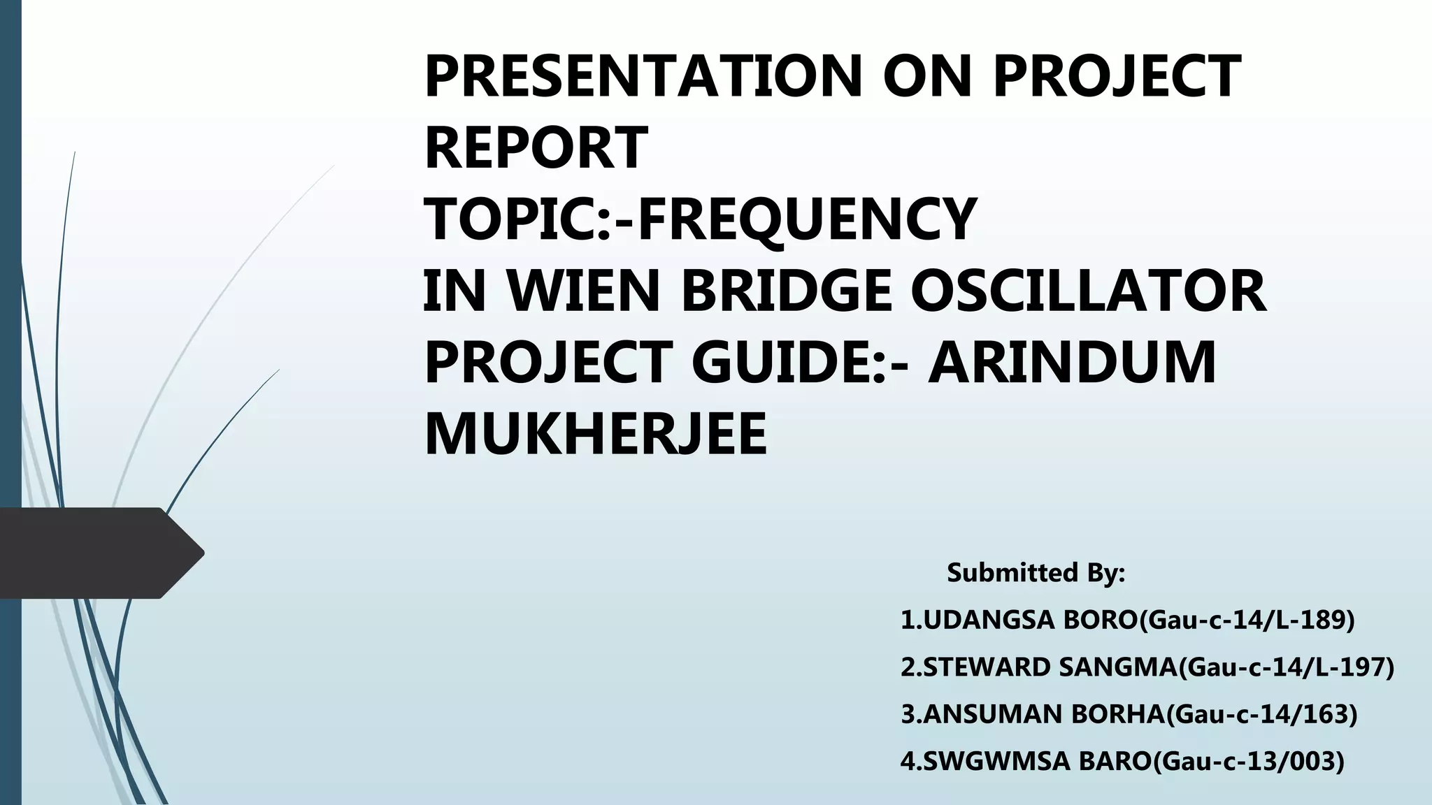 PRESENTATION ON PROJECT
REPORT
TOPIC:-FREQUENCY
IN WIEN BRIDGE OSCILLATOR
PROJECT GUIDE:- ARINDUM
MUKHERJEE
Submitted By:
1.UDANGSA BORO(Gau-c-14/L-189)
2.STEWARD SANGMA(Gau-c-14/L-197)
3.ANSUMAN BORHA(Gau-c-14/163)
4.SWGWMSA BARO(Gau-c-13/003)
 