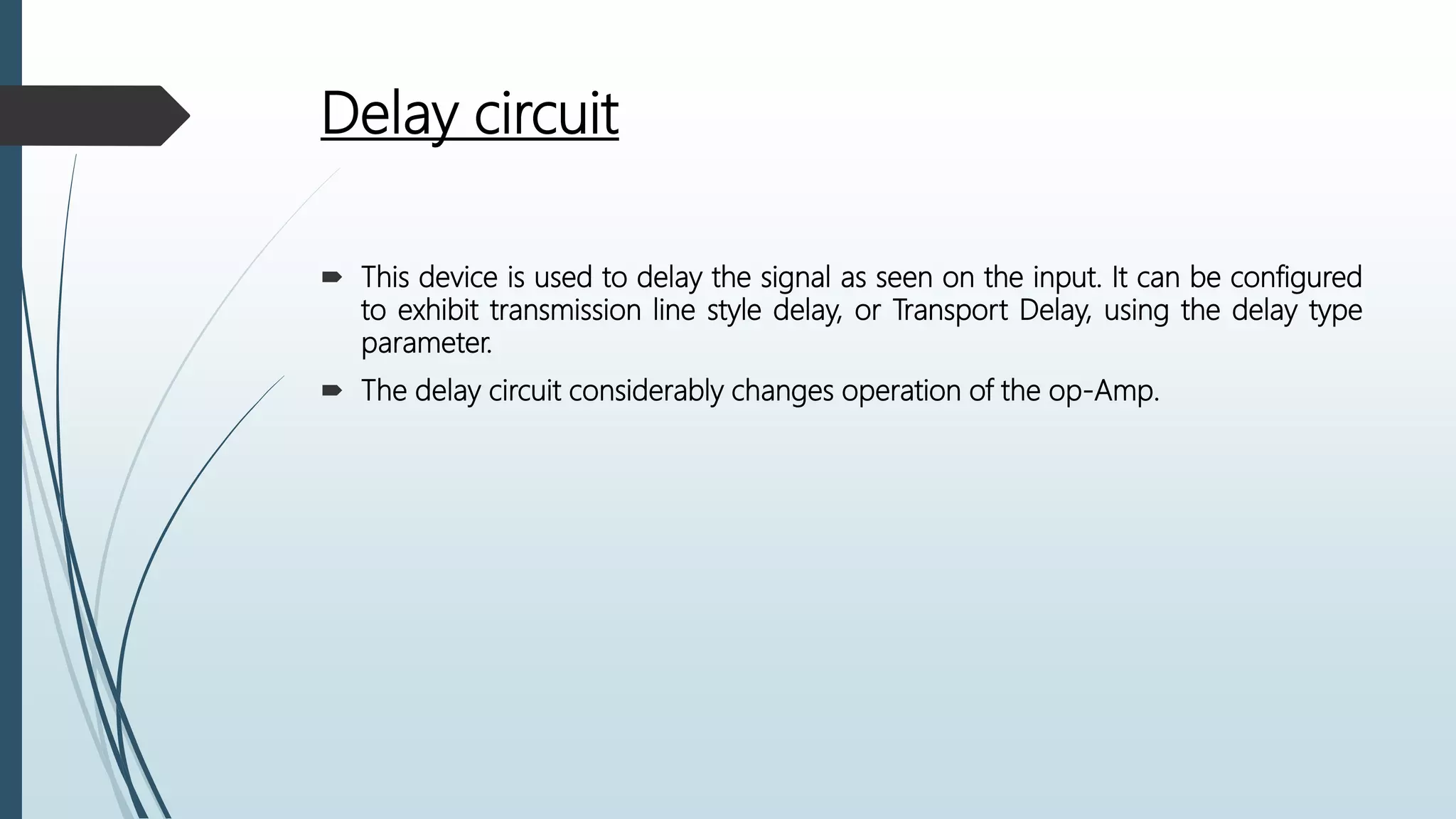 Delay circuit
 This device is used to delay the signal as seen on the input. It can be configured
to exhibit transmission line style delay, or Transport Delay, using the delay type
parameter.
 The delay circuit considerably changes operation of the op-Amp.
 
