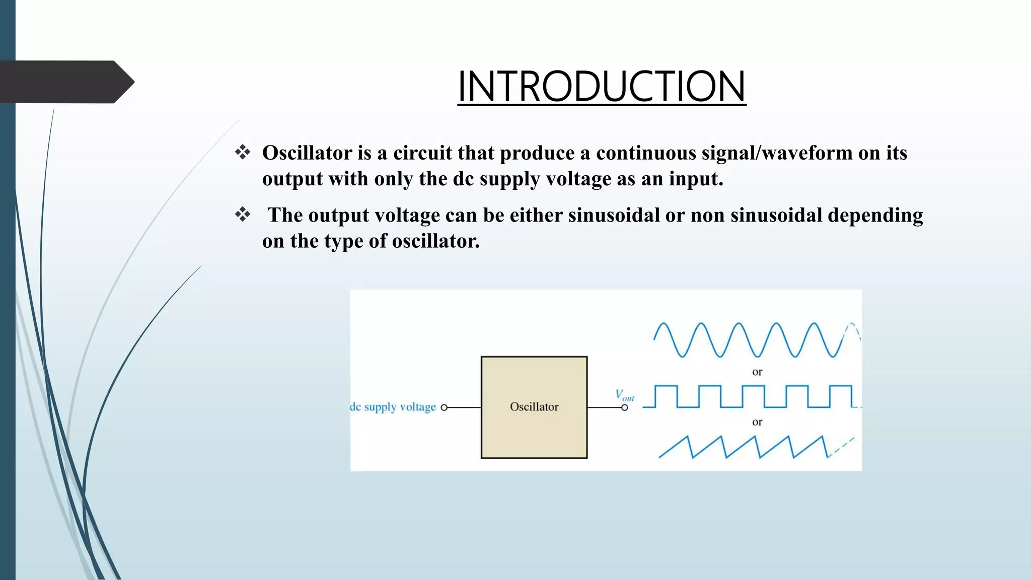 INTRODUCTION
 Oscillator is a circuit that produce a continuous signal/waveform on its
output with only the dc supply voltage as an input.
 The output voltage can be either sinusoidal or non sinusoidal depending
on the type of oscillator.
 