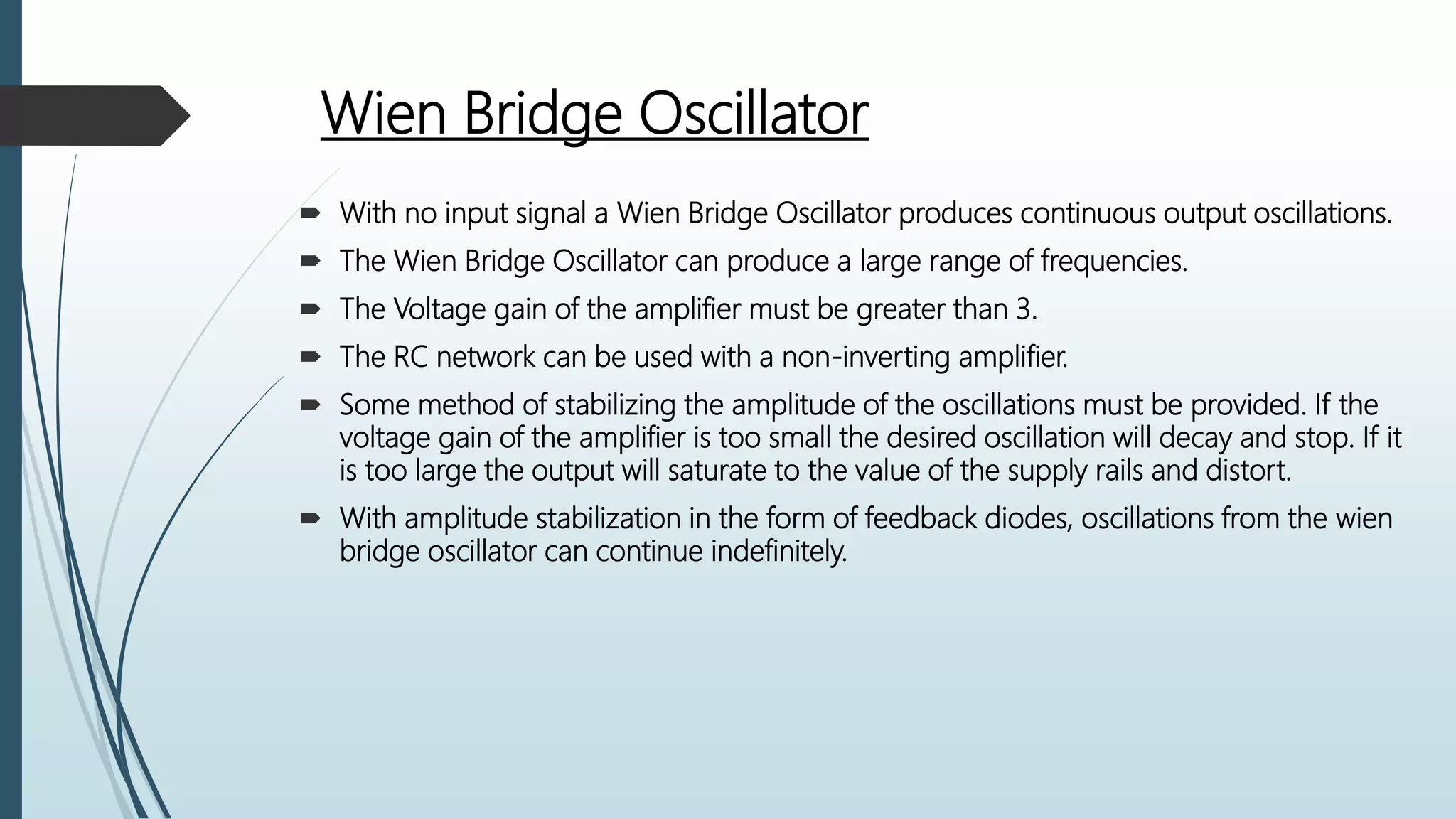 Wien Bridge Oscillator
 With no input signal a Wien Bridge Oscillator produces continuous output oscillations.
 The Wien Bridge Oscillator can produce a large range of frequencies.
 The Voltage gain of the amplifier must be greater than 3.
 The RC network can be used with a non-inverting amplifier.
 Some method of stabilizing the amplitude of the oscillations must be provided. If the
voltage gain of the amplifier is too small the desired oscillation will decay and stop. If it
is too large the output will saturate to the value of the supply rails and distort.
 With amplitude stabilization in the form of feedback diodes, oscillations from the wien
bridge oscillator can continue indefinitely.
 
