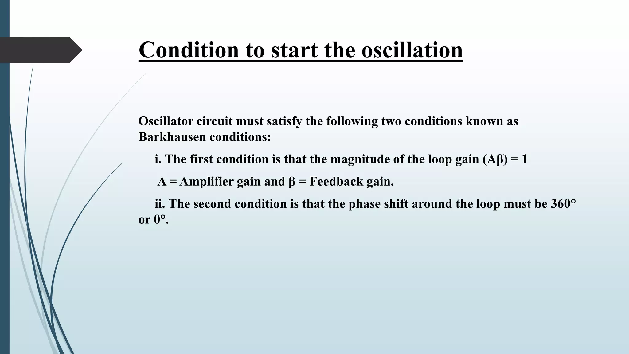 Condition to start the oscillation
Oscillator circuit must satisfy the following two conditions known as
Barkhausen conditions:
i. The first condition is that the magnitude of the loop gain (Aβ) = 1
A = Amplifier gain and β = Feedback gain.
ii. The second condition is that the phase shift around the loop must be 360°
or 0°.
 