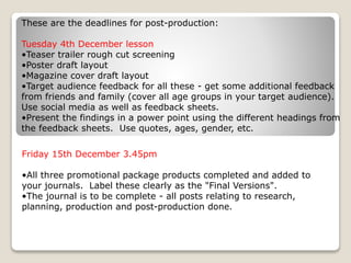 These are the deadlines for post-production:
Tuesday 4th December lesson
•Teaser trailer rough cut screening
•Poster draft layout
•Magazine cover draft layout
•Target audience feedback for all these - get some additional feedback
from friends and family (cover all age groups in your target audience).
Use social media as well as feedback sheets.
•Present the findings in a power point using the different headings from
the feedback sheets. Use quotes, ages, gender, etc.
Friday 15th December 3.45pm
•All three promotional package products completed and added to
your journals. Label these clearly as the "Final Versions".
•The journal is to be complete - all posts relating to research,
planning, production and post-production done.
 