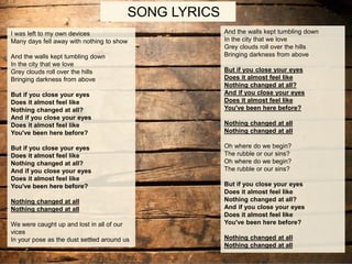 SONG LYRICS
And the walls kept tumbling down
In the city that we love
Grey clouds roll over the hills
Bringing darkness from above
But if you close your eyes
Does it almost feel like
Nothing changed at all?
And if you close your eyes
Does it almost feel like
You've been here before?
Nothing changed at all
Nothing changed at all
Oh where do we begin?
The rubble or our sins?
Oh where do we begin?
The rubble or our sins?
But if you close your eyes
Does it almost feel like
Nothing changed at all?
And if you close your eyes
Does it almost feel like
You've been here before?
Nothing changed at all
Nothing changed at all
I was left to my own devices
Many days fell away with nothing to show
And the walls kept tumbling down
In the city that we love
Grey clouds roll over the hills
Bringing darkness from above
But if you close your eyes
Does it almost feel like
Nothing changed at all?
And if you close your eyes
Does it almost feel like
You've been here before?
But if you close your eyes
Does it almost feel like
Nothing changed at all?
And if you close your eyes
Does it almost feel like
You've been here before?
Nothing changed at all
Nothing changed at all
We were caught up and lost in all of our
vices
In your pose as the dust settled around us
 