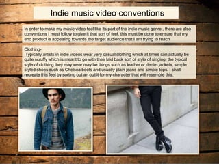 Indie music video conventions
In order to make my music video feel like its part of the indie music genre , there are also
conventions I must follow to give it that sort of feel, this must be done to ensure that my
end product is appealing towards the target audience that I am trying to reach
Clothing-
Typically artists in indie videos wear very casual clothing which at times can actually be
quite scruffy which is meant to go with their laid back sort of style of singing, the typical
style of clothing they may wear may be things such as leather or denim jackets, simple
styled shoes such as Chelsea boots and usually plain jeans and simple tops. I shall
recreate this feel by sorting out an outfit for my character that will resemble this.
 