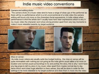 Indie music video conventions
Camera and editing shots-
The camera shots of a music video tend to have a range of close ups of the performer as
there will be no performance which is a bit unconventional of a indie video the camera
editing will focus a lot more on the characters facial expressions, in indie videos when
performance is shot the artists don’t usually have hard clear expressions which is why in
my music video the character wont show strong emotion apart from very key moments to
make it more relatable towards my target audience
Mise en sense-
As indie music videos are usually quite low budget looking , the mise en sense will be
quite minimalistic with nothing too out going as the indie genre usual rallies a lot more on
location and normal usual surroundings to try and portray the story, this is why I wont have
any big props to tell my story in my music video apart from maybe normal day to day
items which wont draw huge attention to them selves, this will be done in order for the
settings to be more relatable to my target audience and draw them in more into the video
 
