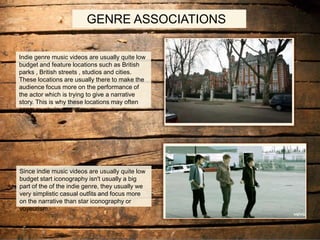 GENRE ASSOCIATIONS
Indie genre music videos are usually quite low
budget and feature locations such as British
parks , British streets , studios and cities.
These locations are usually there to make the
audience focus more on the performance of
the actor which is trying to give a narrative
story. This is why these locations may often
seem mysterious
Since indie music videos are usually quite low
budget start iconography isn't usually a big
part of the of the indie genre, they usually we
very simplistic casual outfits and focus more
on the narrative than star iconography or
voyeurism.
 