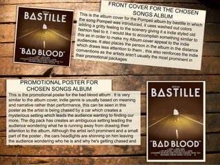 PROMOTIONAL POSTER FOR
CHOSEN SONGS ALBUM
This is the promotional poster for the bad blood album . It is very
similar to the album cover, indie genre is usually based on meaning
and narrative rather than performance, this can be seen in this
poster as the artist is being chased by a car which creates a
mysterious setting which leads the audience wanting to finding our
more. The dig pack has creates an ambiguous setting leading the
audience wondering what he is running away from drawing their
attention to the album. Although the artist isn't prominent and a small
part of the poster , the cars headlights are shinning on him leaving
the audience wondering who he is and why he's getting chased and
by who.
 